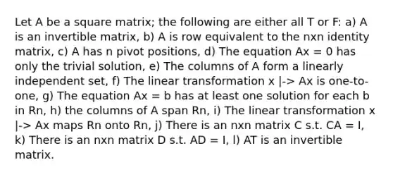 Let A be a square matrix; the following are either all T or F: a) A is an invertible matrix, b) A is row equivalent to the nxn identity matrix, c) A has n pivot positions, d) The equation Ax = 0 has only the trivial solution, e) The columns of A form a linearly independent set, f) The linear transformation x |-> Ax is one-to-one, g) The equation Ax = b has at least one solution for each b in Rn, h) the columns of A span Rn, i) The linear transformation x |-> Ax maps Rn onto Rn, j) There is an nxn matrix C s.t. CA = I, k) There is an nxn matrix D s.t. AD = I, l) AT is an invertible matrix.