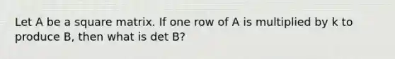 Let A be a square matrix. If one row of A is multiplied by k to produce B, then what is det B?