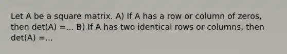 Let A be a square matrix. A) If A has a row or column of zeros, then det(A) =... B) If A has two identical rows or columns, then det(A) =...