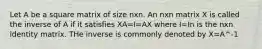 Let A be a square matrix of size nxn. An nxn matrix X is called the inverse of A if it satisfies XA=I=AX where I=In is the nxn identity matrix. THe inverse is commonly denoted by X=A^-1