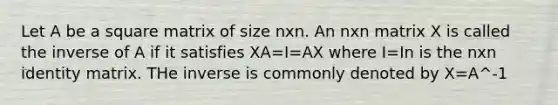 Let A be a square matrix of size nxn. An nxn matrix X is called the inverse of A if it satisfies XA=I=AX where I=In is the nxn identity matrix. THe inverse is commonly denoted by X=A^-1