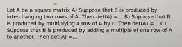 Let A be a square matrix A) Suppose that B is produced by interchanging two rows of A. Then det(A) =... B) Suppose that B is produced by multiplying a row of A by c. Then det(A) =... C) Suppose that B is produced by adding a multiple of one row of A to another. Then det(A) =...