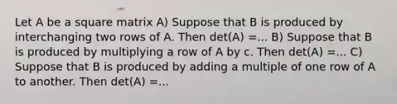 Let A be a square matrix A) Suppose that B is produced by interchanging two rows of A. Then det(A) =... B) Suppose that B is produced by multiplying a row of A by c. Then det(A) =... C) Suppose that B is produced by adding a multiple of one row of A to another. Then det(A) =...