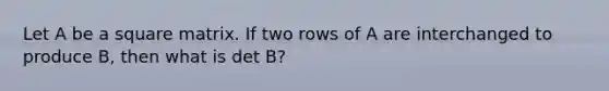 Let A be a square matrix. If two rows of A are interchanged to produce B, then what is det B?