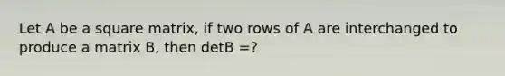 Let A be a square matrix, if two rows of A are interchanged to produce a matrix B, then detB =?