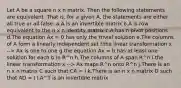 Let A be a square n x n matrix. Then the following statements are equivalent. That is, for a given A, the statements are either all true or all false. a.A is an invertible matrix b.A is row equivalent to the n x n identity matrix c.A has n pivot positions d.The equation Ax = 0 has only the trivial solution e.The columns of A form a linearly independent set f.the linear transformation x --> Ax is one to one g.the equation Ax = b has at least one solution for each b in R^n h.The columns of A span R^n i.the linear transformation x --> Ax maps R^n onto R^n j.There is an n x n matrix C such that CA = I k.There is an n x n matrix D such that AD = I l.A^T is an invertible matrix