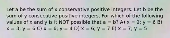 Let a be the sum of x conservative positive integers. Let b be the sum of y consecutive positive integers. For which of the following values of x and y is it NOT possible that a = b? A) x = 2; y = 6 B) x = 3; y = 6 C) x = 6; y = 4 D) x = 6; y = 7 E) x = 7; y = 5