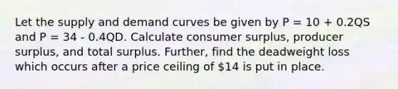 Let the supply and demand curves be given by P = 10 + 0.2QS and P = 34 - 0.4QD. Calculate consumer surplus, producer surplus, and total surplus. Further, find the deadweight loss which occurs after a price ceiling of 14 is put in place.