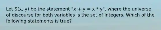 Let S(x, y) be the statement "x + y = x * y", where the universe of discourse for both variables is the set of integers. Which of the following statements is true?