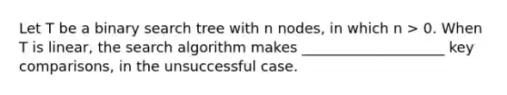 Let T be a binary search tree with n nodes, in which n > 0. When T is linear, the search algorithm makes ____________________ key comparisons, in the unsuccessful case.