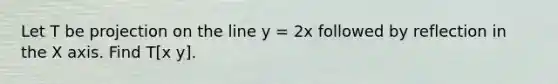 Let T be projection on the line y = 2x followed by reflection in the X axis. Find T[x y].