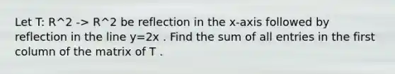 Let T: R^2 -> R^2 be reflection in the x-axis followed by reflection in the line y=2x . Find the sum of all entries in the first column of the matrix of T .