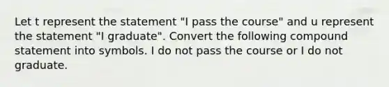 Let t represent the statement​ "I pass the course​" and u represent the statement​ "I graduate​". Convert the following compound statement into symbols. I do not pass the course or I do not graduate.