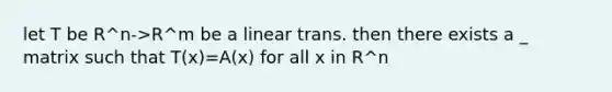 let T be R^n->R^m be a linear trans. then there exists a _ matrix such that T(x)=A(x) for all x in R^n