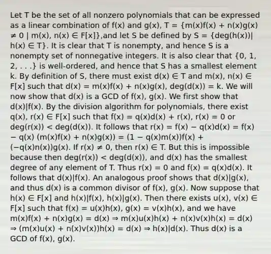 Let T be the set of all nonzero polynomials that can be expressed as a linear combination of f(x) and g(x), T = (m(x)f(x) + n(x)g(x) ≠ 0 | m(x), n(x) ∈ F[x]),and let S be defined by S = (deg(h(x))| h(x) ∈ T). It is clear that T is nonempty, and hence S is a nonempty set of nonnegative integers. It is also clear that (0, 1, 2, . . .) is well-ordered, and hence that S has a smallest element k. By definition of S, there must exist d(x) ∈ T and m(x), n(x) ∈ F[x] such that d(x) = m(x)f(x) + n(x)g(x), deg(d(x)) = k. We will now show that d(x) is a GCD of f(x), g(x). We first show that d(x)|f(x). By the division algorithm for polynomials, there exist q(x), r(x) ∈ F[x] such that f(x) = q(x)d(x) + r(x), r(x) = 0 or deg(r(x)) < deg(d(x)). It follows that r(x) = f(x) − q(x)d(x) = f(x) − q(x) (m(x)f(x) + n(x)g(x)) = (1 − q(x)m(x))f(x) + (−q(x)n(x))g(x). If r(x) ≠ 0, then r(x) ∈ T. But this is impossible because then deg(r(x)) < deg(d(x)), and d(x) has the smallest degree of any element of T. Thus r(x) = 0 and f(x) = q(x)d(x). It follows that d(x)|f(x). An analogous proof shows that d(x)|g(x), and thus d(x) is a common divisor of f(x), g(x). Now suppose that h(x) ∈ F[x] and h(x)|f(x), h(x)|g(x). Then there exists u(x), v(x) ∈ F[x] such that f(x) = u(x)h(x), g(x) = v(x)h(x), and we have m(x)f(x) + n(x)g(x) = d(x) ⇒ m(x)u(x)h(x) + n(x)v(x)h(x) = d(x) ⇒ (m(x)u(x) + n(x)v(x))h(x) = d(x) ⇒ h(x)|d(x). Thus d(x) is a GCD of f(x), g(x).