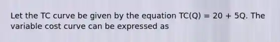 Let the TC curve be given by the equation TC(Q) = 20 + 5Q. The variable cost curve can be expressed as