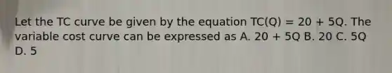 Let the TC curve be given by the equation TC(Q) = 20 + 5Q. The variable cost curve can be expressed as A. 20 + 5Q B. 20 C. 5Q D. 5