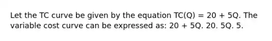 Let the TC curve be given by the equation TC(Q) = 20 + 5Q. The variable cost curve can be expressed as: 20 + 5Q. 20. 5Q. 5.