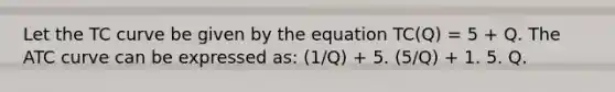 Let the TC curve be given by the equation TC(Q) = 5 + Q. The ATC curve can be expressed as: (1/Q) + 5. (5/Q) + 1. 5. Q.