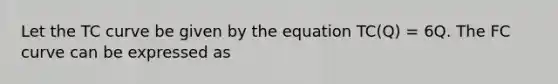 Let the TC curve be given by the equation TC(Q) = 6Q. The FC curve can be expressed as