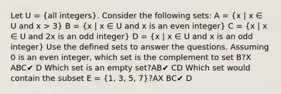 Let U = (all integers). Consider the following sets: A = (x | x ∈ U and x > 3) B = (x | x ∈ U and x is an even integer) C = (x | x ∈ U and 2x is an odd integer) D = (x | x ∈ U and x is an odd integer) Use the defined sets to answer the questions. Assuming 0 is an even integer, which set is the complement to set B?X ABC✔ D Which set is an empty set?AB✔ CD Which set would contain the subset E = (1, 3, 5, 7)?AX BC✔ D