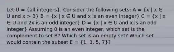 Let U = (all integers). Consider the following sets: A = (x | x ∈ U and x > 3) B = (x | x ∈ U and x is an even integer) C = (x | x ∈ U and 2x is an odd integer) D = (x | x ∈ U and x is an odd integer) Assuming 0 is an even integer, which set is the complement to set B? Which set is an empty set? Which set would contain the subset E = (1, 3, 5, 7)?