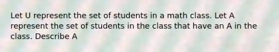 Let U represent the set of students in a math class. Let A represent the set of students in the class that have an A in the class. Describe A