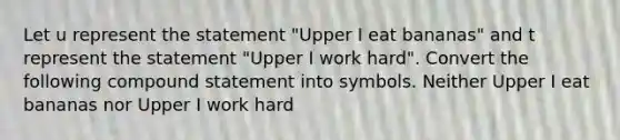 Let u represent the statement ​"Upper I eat bananas​" and t represent the statement ​"Upper I work hard". Convert the following compound statement into symbols. Neither Upper I eat bananas nor Upper I work hard