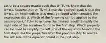 Let U be a square matrix such that U^TU=I. Show that det U=±1. Assume that U^TU=I. Since the desired result is that det U=±​1, an intermediate step must be found which contains the expression det U. Which of the following can be applied to the assumption U^TU=I to achieve the desired​ result? Simplify the right side of the equation found in the first step. Which property can be used to simplify the left side of the equation found in the first​ step? Use the properties from the previous step to rewrite the left side of the equation found in the first step.