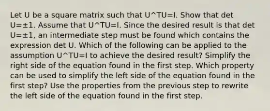 Let U be a square matrix such that U^TU=I. Show that det U=±1. Assume that U^TU=I. Since the desired result is that det U=±​1, an intermediate step must be found which contains the expression det U. Which of the following can be applied to the assumption U^TU=I to achieve the desired​ result? Simplify the right side of the equation found in the first step. Which property can be used to simplify the left side of the equation found in the first​ step? Use the properties from the previous step to rewrite the left side of the equation found in the first step.