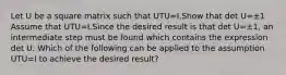 Let U be a square matrix such that UTU=I.Show that det U=±1 Assume that UTU=I.Since the desired result is that det U=±​1, an intermediate step must be found which contains the expression det U. Which of the following can be applied to the assumption UTU=I to achieve the desired​ result?