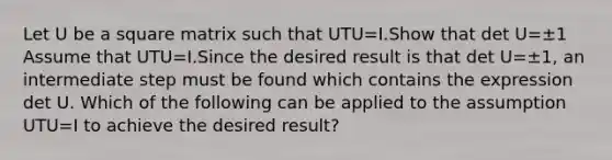 Let U be a square matrix such that UTU=I.Show that det U=±1 Assume that UTU=I.Since the desired result is that det U=±​1, an intermediate step must be found which contains the expression det U. Which of the following can be applied to the assumption UTU=I to achieve the desired​ result?