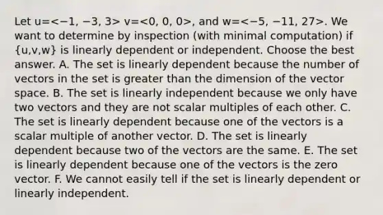 Let u= v= , and w= . We want to determine by inspection (with minimal computation) if (u,v,w) is linearly dependent or independent. Choose the best answer. A. The set is linearly dependent because the number of vectors in the set is <a href='https://www.questionai.com/knowledge/ktgHnBD4o3-greater-than' class='anchor-knowledge'>greater than</a> the dimension of the vector space. B. The set is linearly independent because we only have two vectors and they are not scalar multiples of each other. C. The set is linearly dependent because one of the vectors is a scalar multiple of another vector. D. The set is linearly dependent because two of the vectors are the same. E. The set is linearly dependent because one of the vectors is the zero vector. F. We cannot easily tell if the set is linearly dependent or linearly independent.