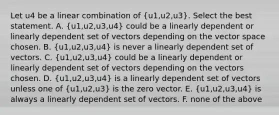 Let u4 be a linear combination of (u1,u2,u3). Select the best statement. A. (u1,u2,u3,u4) could be a linearly dependent or linearly dependent set of vectors depending on the vector space chosen. B. (u1,u2,u3,u4) is never a linearly dependent set of vectors. C. (u1,u2,u3,u4) could be a linearly dependent or linearly dependent set of vectors depending on the vectors chosen. D. (u1,u2,u3,u4) is a linearly dependent set of vectors unless one of (u1,u2,u3) is the zero vector. E. (u1,u2,u3,u4) is always a linearly dependent set of vectors. F. none of the above