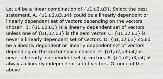 Let u4 be a linear combination of (u1,u2,u3). Select the best statement. A. (u1,u2,u3,u4) could be a linearly dependent or linearly dependent set of vectors depending on the vectors chosen. B. (u1,u2,u3) is a linearly dependent set of vectors unless one of (u1,u2,u3) is the zero vector. C. (u1,u2,u3) is never a linearly dependent set of vectors. D. (u1,u2,u3) could be a linearly dependent or linearly dependent set of vectors depending on the vector space chosen. E. (u1,u2,u3,u4) is never a linearly independent set of vectors. F. (u1,u2,u3,u4) is always a linearly independent set of vectors. G. none of the above