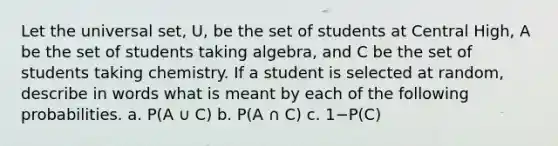 Let the universal​ set, U, be the set of students at Central​ High, A be the set of students taking​ algebra, and C be the set of students taking chemistry. If a student is selected at​ random, describe in words what is meant by each of the following probabilities. a. P(A ∪ C) b. P(A ∩ C) c. 1−​P(C)