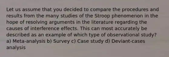 Let us assume that you decided to compare the procedures and results from the many studies of the Stroop phenomenon in the hope of resolving arguments in the literature regarding the causes of interference effects. This can most accurately be described as an example of which type of observational study? a) Meta-analysis b) Survey c) Case study d) Deviant-cases analysis