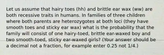 Let us assume that hairy toes (hh) and brittle ear wax (ww) are both recessive traits in humans. In families of three children where both parents are heterozygotes at both loci (they have smooth toes and sticky ear wax) what is the probability that the family will consist of one hairy-toed, brittle ear-waxed boy and two smooth-toed, sticky ear-waxed girls? (Your answer should be a decimal not a fraction, for example enter 0.25 not 1/4.)