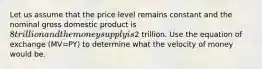 Let us assume that the price level remains constant and the nominal gross domestic product is 8 trillion and the money supply is2 trillion. Use the equation of exchange (MV=PY) to determine what the velocity of money would be.