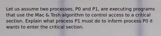 Let us assume two processes, P0 and P1, are executing programs that use the Mac & Tosh algorithm to control access to a critical section. Explain what process P1 must do to inform process P0 it wants to enter the critical section.