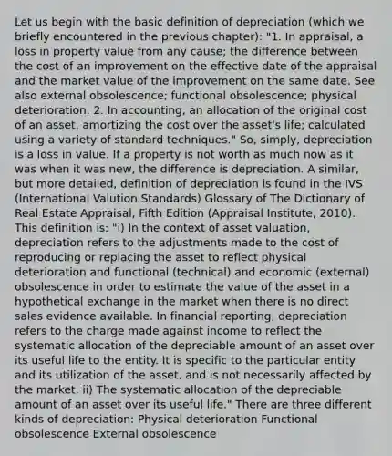 Let us begin with the basic definition of depreciation (which we briefly encountered in the previous chapter): "1. In appraisal, a loss in property value from any cause; the difference between the cost of an improvement on the effective date of the appraisal and the market value of the improvement on the same date. See also external obsolescence; functional obsolescence; physical deterioration. 2. In accounting, an allocation of the original cost of an asset, amortizing the cost over the asset's life; calculated using a variety of standard techniques." So, simply, depreciation is a loss in value. If a property is not worth as much now as it was when it was new, the difference is depreciation. A similar, but more detailed, definition of depreciation is found in the IVS (International Valution Standards) Glossary of The Dictionary of Real Estate Appraisal, Fifth Edition (Appraisal Institute, 2010). This definition is: "i) In the context of asset valuation, depreciation refers to the adjustments made to the cost of reproducing or replacing the asset to reflect physical deterioration and functional (technical) and economic (external) obsolescence in order to estimate the value of the asset in a hypothetical exchange in the market when there is no direct sales evidence available. In financial reporting, depreciation refers to the charge made against income to reflect the systematic allocation of the depreciable amount of an asset over its useful life to the entity. It is specific to the particular entity and its utilization of the asset, and is not necessarily affected by the market. ii) The systematic allocation of the depreciable amount of an asset over its useful life." There are three different kinds of depreciation: Physical deterioration Functional obsolescence External obsolescence