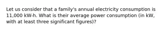 Let us consider that a family's annual electricity consumption is 11,000 kW-h. What is their average power consumption (in kW, with at least three significant figures)?