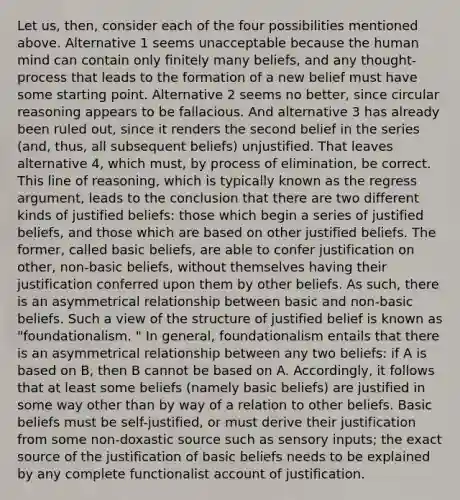 Let us, then, consider each of the four possibilities mentioned above. Alternative 1 seems unacceptable because the human mind can contain only finitely many beliefs, and any thought-process that leads to the formation of a new belief must have some starting point. Alternative 2 seems no better, since circular reasoning appears to be fallacious. And alternative 3 has already been ruled out, since it renders the second belief in the series (and, thus, all subsequent beliefs) unjustified. That leaves alternative 4, which must, by process of elimination, be correct. This line of reasoning, which is typically known as the regress argument, leads to the conclusion that there are two different kinds of justified beliefs: those which begin a series of justified beliefs, and those which are based on other justified beliefs. The former, called basic beliefs, are able to confer justification on other, non-basic beliefs, without themselves having their justification conferred upon them by other beliefs. As such, there is an asymmetrical relationship between basic and non-basic beliefs. Such a view of the structure of justified belief is known as "foundationalism. " In general, foundationalism entails that there is an asymmetrical relationship between any two beliefs: if A is based on B, then B cannot be based on A. Accordingly, it follows that at least some beliefs (namely basic beliefs) are justified in some way other than by way of a relation to other beliefs. Basic beliefs must be self-justified, or must derive their justification from some non-doxastic source such as sensory inputs; the exact source of the justification of basic beliefs needs to be explained by any complete functionalist account of justification.