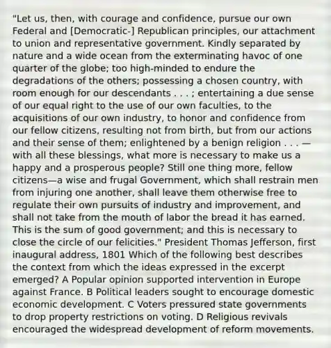 "Let us, then, with courage and confidence, pursue our own Federal and [Democratic-] Republican principles, our attachment to union and representative government. Kindly separated by nature and a wide ocean from the exterminating havoc of one quarter of the globe; too high-minded to endure the degradations of the others; possessing a chosen country, with room enough for our descendants . . . ; entertaining a due sense of our equal right to the use of our own faculties, to the acquisitions of our own industry, to honor and confidence from our fellow citizens, resulting not from birth, but from our actions and their sense of them; enlightened by a benign religion . . . —with all these blessings, what more is necessary to make us a happy and a prosperous people? Still one thing more, fellow citizens—a wise and frugal Government, which shall restrain men from injuring one another, shall leave them otherwise free to regulate their own pursuits of industry and improvement, and shall not take from the mouth of labor the bread it has earned. This is the sum of good government; and this is necessary to close the circle of our felicities." President Thomas Jefferson, first inaugural address, 1801 Which of the following best describes the context from which the ideas expressed in the excerpt emerged? A Popular opinion supported intervention in Europe against France. B Political leaders sought to encourage domestic economic development. C Voters pressured state governments to drop property restrictions on voting. D Religious revivals encouraged the widespread development of reform movements.