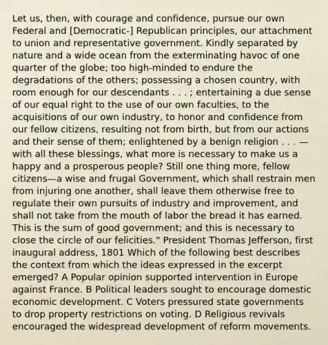 Let us, then, with courage and confidence, pursue our own Federal and [Democratic-] Republican principles, our attachment to union and representative government. Kindly separated by nature and a wide ocean from the exterminating havoc of one quarter of the globe; too high-minded to endure the degradations of the others; possessing a chosen country, with room enough for our descendants . . . ; entertaining a due sense of our equal right to the use of our own faculties, to the acquisitions of our own industry, to honor and confidence from our fellow citizens, resulting not from birth, but from our actions and their sense of them; enlightened by a benign religion . . . —with all these blessings, what more is necessary to make us a happy and a prosperous people? Still one thing more, fellow citizens—a wise and frugal Government, which shall restrain men from injuring one another, shall leave them otherwise free to regulate their own pursuits of industry and improvement, and shall not take from the mouth of labor the bread it has earned. This is the sum of good government; and this is necessary to close the circle of our felicities." President Thomas Jefferson, first inaugural address, 1801 Which of the following best describes the context from which the ideas expressed in the excerpt emerged? A Popular opinion supported intervention in Europe against France. B Political leaders sought to encourage domestic economic development. C Voters pressured state governments to drop property restrictions on voting. D Religious revivals encouraged the widespread development of reform movements.