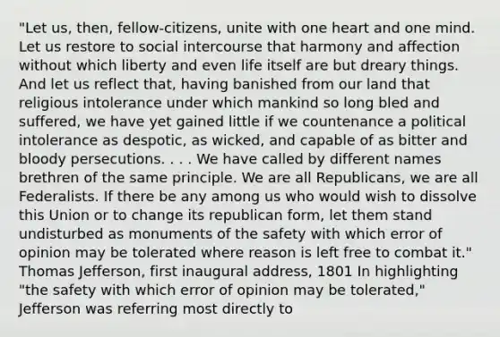 "Let us, then, fellow-citizens, unite with one heart and one mind. Let us restore to social intercourse that harmony and affection without which liberty and even life itself are but dreary things. And let us reflect that, having banished from our land that religious intolerance under which mankind so long bled and suffered, we have yet gained little if we countenance a political intolerance as despotic, as wicked, and capable of as bitter and bloody persecutions. . . . We have called by different names brethren of the same principle. We are all Republicans, we are all Federalists. If there be any among us who would wish to dissolve this Union or to change its republican form, let them stand undisturbed as monuments of the safety with which error of opinion may be tolerated where reason is left free to combat it." Thomas Jefferson, first inaugural address, 1801 In highlighting "the safety with which error of opinion may be tolerated," Jefferson was referring most directly to