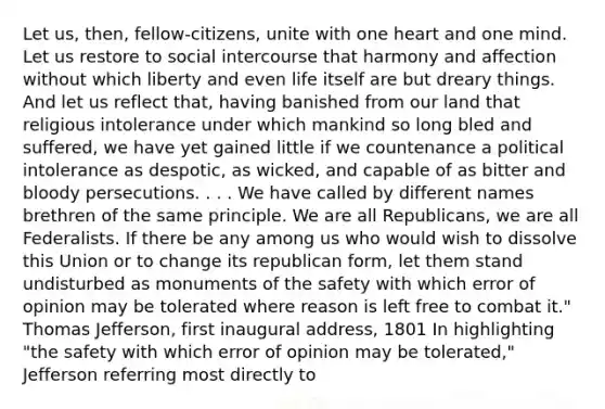 Let us, then, fellow-citizens, unite with one heart and one mind. Let us restore to social intercourse that harmony and affection without which liberty and even life itself are but dreary things. And let us reflect that, having banished from our land that religious intolerance under which mankind so long bled and suffered, we have yet gained little if we countenance a political intolerance as despotic, as wicked, and capable of as bitter and bloody persecutions. . . . We have called by different names brethren of the same principle. We are all Republicans, we are all Federalists. If there be any among us who would wish to dissolve this Union or to change its republican form, let them stand undisturbed as monuments of the safety with which error of opinion may be tolerated where reason is left free to combat it." Thomas Jefferson, first inaugural address, 1801 In highlighting "the safety with which error of opinion may be tolerated," Jefferson referring most directly to