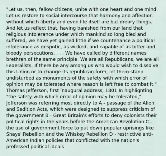 "Let us, then, fellow-citizens, unite with one heart and one mind. Let us restore to social intercourse that harmony and affection without which liberty and even life itself are but dreary things. And let us reflect that, having banished from our land that religious intolerance under which mankind so long bled and suffered, we have yet gained little if we countenance a political intolerance as despotic, as wicked, and capable of as bitter and bloody persecutions. . . . We have called by different names brethren of the same principle. We are all Republicans, we are all Federalists. If there be any among us who would wish to dissolve this Union or to change its republican form, let them stand undisturbed as monuments of the safety with which error of opinion may be tolerated where reason is left free to combat it." Thomas Jefferson, first inaugural address, 1801 In highlighting "the safety with which error of opinion may be tolerated," Jefferson was referring most directly to A - passage of the Alien and Sedition Acts, which were designed to suppress criticism of the government B - Great Britain's efforts to deny colonists their political rights in the years before the American Revolution C - the use of government force to put down popular uprisings like Shays' Rebellion and the Whiskey Rebellion D - restrictive anti-American Indian policies that conflicted with the nation's professed political ideals