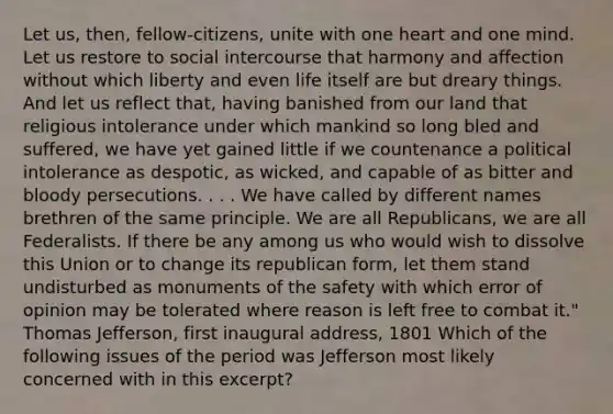 Let us, then, fellow-citizens, unite with one heart and one mind. Let us restore to social intercourse that harmony and affection without which liberty and even life itself are but dreary things. And let us reflect that, having banished from our land that religious intolerance under which mankind so long bled and suffered, we have yet gained little if we countenance a political intolerance as despotic, as wicked, and capable of as bitter and bloody persecutions. . . . We have called by different names brethren of the same principle. We are all Republicans, we are all Federalists. If there be any among us who would wish to dissolve this Union or to change its republican form, let them stand undisturbed as monuments of the safety with which error of opinion may be tolerated where reason is left free to combat it." Thomas Jefferson, first inaugural address, 1801 Which of the following issues of the period was Jefferson most likely concerned with in this excerpt?