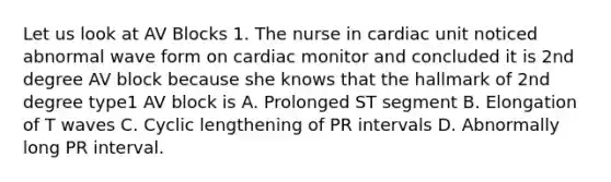 Let us look at AV Blocks 1. The nurse in cardiac unit noticed abnormal wave form on cardiac monitor and concluded it is 2nd degree AV block because she knows that the hallmark of 2nd degree type1 AV block is A. Prolonged ST segment B. Elongation of T waves C. Cyclic lengthening of PR intervals D. Abnormally long PR interval.